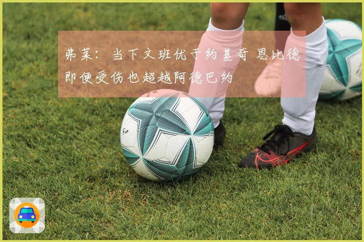 弗莱：当下文班优于约基奇 恩比德即便受伤也超越阿德巴约